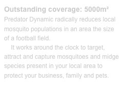 Outstanding coverage: 5000m²Predator Dynamic radically reduces local mosquito populations in an area the size of a football field. 
    It works around the clock to target, attract and capture mosquitoes and midge species present in your local area to protect your business, family and pets.